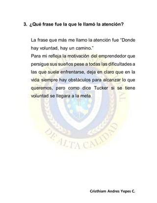 Cristhiam Andres Yepes C.
3. ¿Qué frase fue la que le llamó la atención?
La frase que más me llamo la atención fue “Donde
hay voluntad, hay un camino.”
Para mi refleja la motivación del emprendedor que
persigue sus sueños pese a todas las dificultades a
las que suele enfrentarse, deja en claro que en la
vida siempre hay obstáculos para alcanzar lo que
queremos, pero como dice Tucker si se tiene
voluntad se llegara a la meta.
 