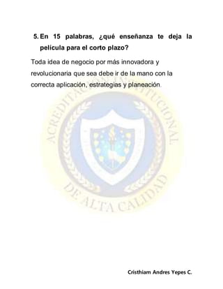 Cristhiam Andres Yepes C.
5. En 15 palabras, ¿qué enseñanza te deja la
película para el corto plazo?
Toda idea de negocio por más innovadora y
revolucionaria que sea debe ir de la mano con la
correcta aplicación, estrategias y planeación.
 