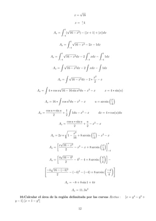 x =
√
16
x = +
−4
Ax =
Z 4
−4
(
√
16 − x2) − (|x + 1| + |x|)dx
Ax =
Z 4
−4
√
16 − x2 − 2x − 1dx
Ax =
Z 4
−4
√
16 − x2dx − 2
Z 4
−4
xdx −
Z 4
−4
1dx
Ax =
Z √
16 − x2dx − 2
Z
xdx −
Z
1dx
Ax =
Z √
16 − x2dx − 2 ∗
x2
2
− x
Ax =
Z
4 ∗ cos u
√
16 − 16 sin u2du − x2
− x x = 4 ∗ sin(u)
Ax = 16 ∗
Z
cos u2
du − x2
− x u = arcsin
x
4

Ax =
cos u ∗ sin u
2
+
1
2
Z
1du − x2
− x dx = 4 ∗ cos(u)du
Ax =
cos u ∗ sin u
2
+
u
2
− x2
− x
Ax = 2x ∗
r
1 −
x2
16
+ 8 arcsin
x
4

− x2
− x
Ax =

x
√
16 − x2
2
− x2
− x + 8 arcsin
x
4
4
−4
Ax =

4
√
16 − 42
2
− 42
− 4 + 8 arcsin

4
4

−

−4
p
16 − (−4)2
2
− (−4)2
− (−4) + 8 arcsin

−4
4
#
Ax = −8 + 8 sin 1 + 4π
Ax = 11, 3u2
10.Calcular el área de la región delimitada por las curvas Rectas : [x = y4
− y2
+
y − 1]; [x = 1 − y2
]
12
 