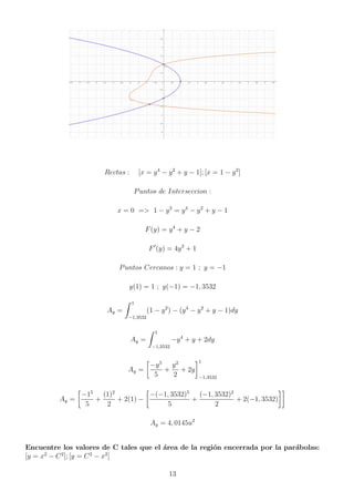Rectas : [x = y4
− y2
+ y − 1]; [x = 1 − y2
]
Puntos de Interseccion :
x = 0 = 1 − y2
= y4
− y2
+ y − 1
F(y) = y4
+ y − 2
F0
(y) = 4y3
+ 1
Puntos Cercanos : y = 1 ; y = −1
y(1) = 1 ; y(−1) = −1, 3532
Ay =
Z 1
−1,3532
(1 − y2
) − (y4
− y2
+ y − 1)dy
Ay =
Z 1
−1,3532
−y4
+ y + 2dy
Ay =

−y5
5
+
y2
2
+ 2y
1
−1,3532
Ay =

−15
5
+
(1)2
2
+ 2(1) −

−(−1, 3532)5
5
+
(−1, 3532)2
2
+ 2(−1, 3532)

Ay = 4, 0145u2
Encuentre los valores de C tales que el área de la región encerrada por la parábolas:
[y = x2
− C2
]; [y = C2
− x2
]
13
 