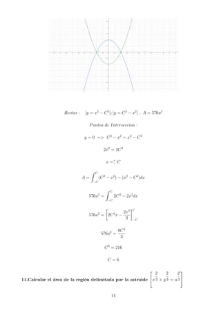 Rectas : [y = x2
− C2
]; [y = C2
− x2
] , A = 576u2
Puntos de Interseccion :
y = 0 = C2
− x2
= x2
− C2
2x2
= 2C2
x =+
− C
A =
Z C
−C
(C2
− x2
) − (x2
− C2
)dx
576u2
=
Z C
−C
2C2
− 2x2
dx
576u2
=

2C2
x −
2x3
3
C
−C
576u2
=
8C3
3
C3
= 216
C = 6
11.Calcular el área de la región delimitada por la astroide

x
2
3 + y
2
3 = a
2
3


14
 