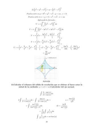 2)

x
2
3 + y
2
3 = a
2
3

= y =

a
2
3 − x
2
3
3
2
Puntos corte en y = 0
2
3 + y
2
3 = a
2
3 ; y = ±a ; x = 0
Puntos corte en x = y = 0 = x
2
3 = a
2
3 ; x = ±a
Aplicando la fórmula :
V = π
Z a
−a
h
a
2
3 − x
2
3
i3
dx
V = π
Z a
−a
h
a2
− 3a
4
3 x
2
3 + 3a
2
3 x
4
3 − x2
i
dx
V = π

a2
x −
3a
4
3 x
5
3
5
3
+
3a
2
3 x
7
3
7
3
−
x3
3
#a
−a
V = π

a2
x −
9
5
a
4
3 x
5
3 +
9
7
a
2
3 x
7
3 −
x3
3
a
−a
V = π

a3
−
9
5
a3
+
9
7
a3
−
a3
3

−

−a3
+
9
5
a3
−
9
7
a3
+
a3
3
a
−a
=
16a3
π
105
−

−
16π
105

a3
=
32
105
πa3
13.Calcular el volumen del sólido de revolución que se obtiene al hacer rotar la
mitad de la cardioide: p = a (1 + senθ)alrededor del eje normal.
Z
2 − sin (x)
2 + cos (x)
dx
2
Z
1
2 + cos (x)
dx −
Z
sin (x)
2 + cos (x)
dx = u =
tan x
2

√
3
=
Z
sec2 x
2

tan2 x
2

+ 3
dx dx =
2
√
3
sec2 x
2

=
2
√
3
Z
1
u2 + 1
du
Z
1
u2 + 1
du = arctan (u)
16
 