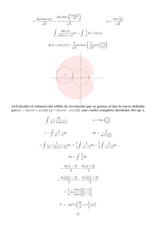 =
2arctan (u)
√
3
=
2arctan

tan(x
2 )
√
3

√
3
u =
tan x
2

√
3
Z
sin (x)
cos (x) + 2
dx =
Z
1
u
du = ln (u)
ln |2 + cos (x)| +
4
√
3
arctan

1
√
3
tan
x
2

14.Calcular el volumen del sólido de revolución que se genera al dar la curva definida
por:{x = 2acost + acos2t} {y = 2asent − asen2t} una vuelta completa alrededor del eje x
Z
dx
3 + 5 cos (x)
u = tan
x
2

= −
Z
1
u2 − 4
du dx =
2
sec2 x
2

=
Z
1
(u − 2) (u + 2)
du =
1
4
Z
1
u − 2
du −
1
4
Z
1
u + 2
du
du =
Z
1
u
du
=
ln (u − 2)
4
−
ln (u + 2)
4
=
ln x
2

− 2

4
−
ln x
2

+ 2

4
=
1
4
ln
 