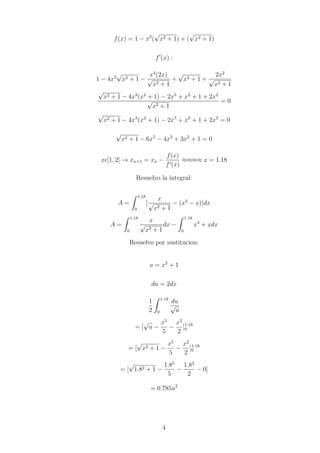 f(x) = 1 − x3
(
√
x2 + 1) + (
√
x2 + 1)
f0
(x) :
1 − 4x3
√
x2 + 1 −
x4
(2x)
√
x2 + 1
+
√
x2 + 1 +
2x2
√
x2 + 1
√
x2 + 1 − 4x3
(x2
+ 1) − 2x5
+ x2
+ 1 + 2x2
√
x2 + 1
= 0
√
x2 + 1 − 4x3
(x2
+ 1) − 2x5
+ x2
+ 1 + 2x2
= 0
√
x2 + 1 − 6x5
− 4x3
+ 3x2
+ 1 = 0
x[1, 2] → xn+1 = xn −
f(x)
f0(x)
≈≈≈≈ x = 1.18
Resuelvo la integral:
A =
Z 1.18
0
[
x
√
x2 + 1
− (x4
− x)]dx
A =
Z 1.18
0
x
√
x2 + 1
dx −
Z 1.18
0
x4
+ xdx
Resuelvo por sustitucion:
u = x2
+ 1
du = 2dx
1
2
Z 1.18
0
du
√
u
= [
√
u −
x5
5
−
x2
2
]1.18
0
= [
√
x2 + 1 −
x5
5
−
x2
2
]1.18
0
= [
√
1.82 + 1 −
1.85
5
−
1.82
2
− 0]
= 0.785u2
4
 