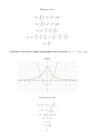 Hallamos el area:
Ay =
Z 1
−1
[1 − y4
− (y3
− y)]dy
Ay =
Z 1
−1
[1 − y4
+ y3
+ y]dy
Ay = [y −
y5
5
+
y4
4
+
y2
2
]1
−1
Ay = [1 −
15
5
+
14
4
+
12
2
− 1 +
−15
5
−
−14
4
−
−12
2
]
Ay =
8
5
u2
5.Calcular el área de la región comprendida entre las curvas: y = x2
− 1 y y = 3
x2+1
Grafica
Puntos Intersección
y = x2
− 1; y =
3
x2 + 1
x2
− 1 =
3
x2 + 1
(x2
− 1)(x2
+ 1) = 3
x4
− 1 = 3
x4
= 4
x = ±
√
2
7
 