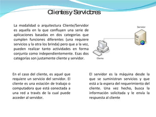 La modalidad o arquitectura Cliente/Servidor es aquella en la que confluyen una serie de aplicaciones basadas en dos categorías que cumplen funciones diferentes (una requiere servicios y la otra los brinda) pero que a la vez, pueden realizar tanto actividades en forma conjunta como independientemente. Esas dos categorías son justamente cliente y servidor. Clientes y Servidores En el caso del cliente, es aquel que requiere un servicio del servidor. El cliente es una estación de trabajo o computadora que está conectada a una red a través de la cual puede acceder al servidor. El servidor es la máquina desde la que se suministran servicios y que está a la espera del requerimiento del cliente. Una vez hecho, busca la información solicitada y le envía la respuesta al cliente 