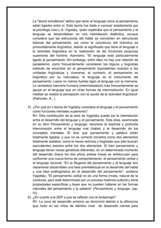 La "teoría simultánea" define que tanto el lenguaje como el pensamiento
   están ligados entre sí. Esta teoría fue dada a conocer ampliamente por
   el psicólogo ruso L.S. Vigotsky, quien explicaba que el pensamiento y el
   lenguaje se desarrollaban en una interrelación dialéctica, aunque
   considera que las estructuras del habla se convierten en estructuras
   básicas del pensamiento, así como la conciencia del individuo es
   primordialmente lingüística, debido al significado que tiene el lenguaje o
   la actividad lingüística en la realización de las funciones psíquicas
   superiores del hombre. Asimismo, "El lenguaje está particularmente
   ligado al pensamiento. Sin embargo, entre ellos no hay una relación de
   paralelismo, como frecuentemente consideran los lógicos y lingüistas
   tratando de encontrar en el pensamiento equivalentes exactos a las
   unidades lingüísticas y viceversa; al contrario, el pensamiento es
   lingüístico por su naturaleza, el lenguaje es el instrumento del
   pensamiento. Lazos no menos fuertes ligan al lenguaje con la memoria.
   La verdadera memoria humana (intermediadora) más frecuentemente se
   apoya en el lenguaje que en otras formas de intermediación. En igual
   medida se realiza la percepción con la ayuda de la actividad lingüística"
   (Petrovski, A., )

5) ¿Por qué en s teoría de Vigotsky considera el lenguaje y el pensamiento
   como funciones mentales superiores?
   R//: Otra contribución de la obra de Vygotsky puede ser la interrelación
   entre el desarrollo del lenguaje y el pensamiento. Esta área, examinada
   en su libro Pensamiento y lenguaje, reconoce la explícita y profunda
   interconexión entre el lenguaje oral (habla) y el desarrollo de los
   conceptos mentales. Él dice que pensamiento y palabra están
   totalmente ligados, y que no es correcto tomarlos como dos elementos
   totalmente aislados, como lo hacen teóricos y lingüistas que sólo buscan
   equivalentes exactos entre los dos elementos. Si bien pensamiento y
   lenguaje tienen raíces genéticas diferentes, en un determinado momento
   del desarrollo (hacia los dos años) ambas líneas se entrecruzan para
   conformar una nueva forma de comportamiento: el pensamiento verbal y
   el lenguaje racional. "En la filogenia del pensamiento y el lenguaje son
   claramente discernibles una fase preintelectual en el desarrollo del habla
   y una fase prelingüística en el desarrollo del pensamiento", sostiene
   Vygotsky. "El pensamiento verbal no es una forma innata, natural de la
   conducta, pero está determinado por un proceso histórico-cultural y tiene
   propiedades específicas y leyes que no pueden hallarse en las formas
   naturales del pensamiento y la palabra" (Pensamiento y lenguaje, cap.
   IV).
6) ¿En cuanto a la ZDP a que se refieren con el Andamiaje?
   R//: La zona de desarrollo próximo se denominó debido a la diferencia
   que hubo en los niños de idéntico nivel de desarrollo mental para
 