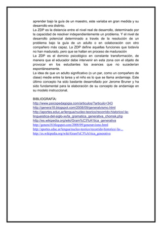 aprender bajo la guía de un maestro, este variaba en gran medida y su
desarrollo era distinto.
La ZDP es la distancia entre el nivel real de desarrollo, determinado por
la capacidad de resolver independientemente un problema. Y el nivel de
desarrollo potencial determinado a través de la resolución de un
problema bajo la guía de un adulto o en colaboración con otro
compañero más capaz. La ZDP define aquellas funciones que todavía
no han madurado, pero que se hallan en proceso de maduración
La ZDP es el dominio psicológico en constante transformación, de
manera que el educador debe intervenir en esta zona con el objeto de
provocar en los estudiantes los avances que no sucederían
espontáneamente.
La idea de que un adulto significativo (o un par, como un compañero de
clase) medie entre la tarea y el niño es lo que se llama andamiaje. Este
último concepto ha sido bastante desarrollado por Jerome Bruner y ha
sido fundamental para la elaboración de su concepto de andamiaje en
su modelo instruccional.

BIBLIOGRAFÍA:
http://www.psicopedagogia.com/articulos/?articulo=343
http://genera18.blogspot.com/2008/09/generatvismo.html
http://aportes.educ.ar/lengua/nucleo-teorico/recorrido-historico/-la-
lingueistica-del-siglo-xx/la_gramatica_generativa_chomsk.php
http://es.wikipedia.org/wiki/Gram%C3%A1tica_generativa
http://genera18.blogspot.com/2008/09/generatvismo.html
http://aportes.educ.ar/lengua/nucleo-teorico/recorrido-historico/-la-...
http://es.wikipedia.org/wiki/Gram%C3%A1tica_generativa
 
