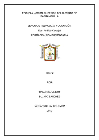 ESCUELA NORMAL SUPERIOR DEL DISTRITO DE
            BARRANQUILLA



    LENGUAJE PEDAGOGÍA Y COGNICIÓN

           Doc. Análida Carvajal

      FORMACIÓN COMPLEMENTARIA




                 Taller 2



                   POR:



            DAMARIS JULIETH

            BUJATO SÁNCHEZ



        BARRANQUILLA, COLOMBIA

                   2012
 