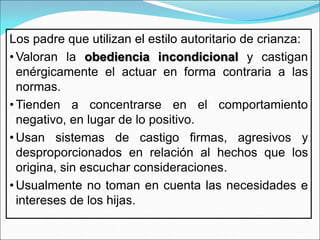 Los padre que utilizan el estilo autoritario de crianza:
• Valoran la obediencia incondicional y castigan
enérgicamente el actuar en forma contraria a las
normas.
• Tienden a concentrarse en el comportamiento
negativo, en lugar de lo positivo.
• Usan sistemas de castigo firmas, agresivos y
desproporcionados en relación al hechos que los
origina, sin escuchar consideraciones.
• Usualmente no toman en cuenta las necesidades e
intereses de los hijas.
 