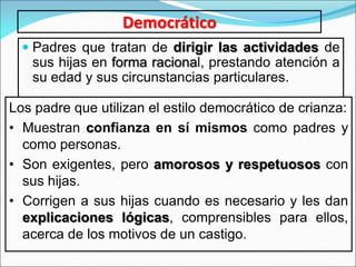 Democrático
 Padres que tratan de dirigir las actividades de
sus hijas en forma racional, prestando atención a
su edad y sus circunstancias particulares.
Los padre que utilizan el estilo democrático de crianza:
• Muestran confianza en sí mismos como padres y
como personas.
• Son exigentes, pero amorosos y respetuosos con
sus hijas.
• Corrigen a sus hijas cuando es necesario y les dan
explicaciones lógicas, comprensibles para ellos,
acerca de los motivos de un castigo.
 