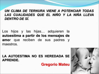 Los hijos y las hijas… adquieren la
autoestima a partir de los mensajes de
amor que reciben de sus padres y
maestros.
LA AUTOESTIMA NO ES HEREDADA SE
APRENDE.
Gregorio Mateu
UN CLIMA DE TERNURA VIENE A POTENCIAR TODAS
LAS CUALIDADES QUE EL NIÑO Y LA NIÑA LLEVA
DENTRO DE SÍ.
 