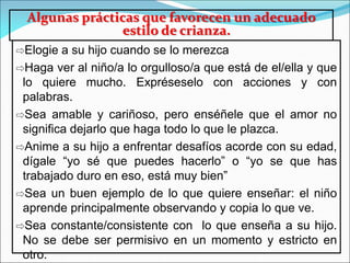 Algunas prácticas que favorecen un adecuado
estilo de crianza.
⇨Elogie a su hijo cuando se lo merezca
⇨Haga ver al niño/a lo orgulloso/a que está de el/ella y que
lo quiere mucho. Expréseselo con acciones y con
palabras.
⇨Sea amable y cariñoso, pero enséñele que el amor no
significa dejarlo que haga todo lo que le plazca.
⇨Anime a su hijo a enfrentar desafíos acorde con su edad,
dígale “yo sé que puedes hacerlo” o “yo se que has
trabajado duro en eso, está muy bien”
⇨Sea un buen ejemplo de lo que quiere enseñar: el niño
aprende principalmente observando y copia lo que ve.
⇨Sea constante/consistente con lo que enseña a su hijo.
No se debe ser permisivo en un momento y estricto en
otro.
 