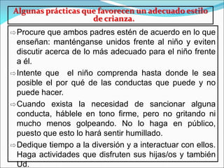 Algunas prácticas que favorecen un adecuado estilo
de crianza.
⇨Procure que ambos padres estén de acuerdo en lo que
enseñan: manténganse unidos frente al niño y eviten
discutir acerca de lo más adecuado para el niño frente
a él.
⇨Intente que el niño comprenda hasta donde le sea
posible el por qué de las conductas que puede y no
puede hacer.
⇨Cuando exista la necesidad de sancionar alguna
conducta, háblele en tono firme, pero no gritando ni
mucho menos golpeando. No lo haga en público,
puesto que esto lo hará sentir humillado.
⇨Dedique tiempo a la diversión y a interactuar con ellos.
Haga actividades que disfruten sus hijas/os y también
Ud.
 