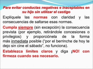 Para evitar conductas negativas e inaceptables en
su hijo sin utilizar el castigo
Explíquele las normas con claridad y las
consecuencias de saltarse esas normas.
Cumpla siempre (sin excepción) la consecuencia
prevista (por ejemplo, retirándole concesiones o
privilegios) y proporciónela de la forma
más inmediata posible (“por el berrinche de hoy te
dejo sin cine el sábado”, no funciona).
Establezca límites claros y diga ¡NO! con
firmeza cuando sea necesario.
 