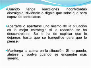 Cuando tenga reacciones incontroladas
distráigale, diviértale o dígale que sabe que será
capaz de controlarse.
Apartarle o apartarse uno mismo de la situación
es la mejor estrategia si la reacción se ha
descontrolado. Se le ha de explicar que le
dejamos hasta que se tranquilice para que lo
piense.
Mantenga la calma en la situación. Si no puede,
aléjese y vuelva cuando se encuentre más
sereno.
 