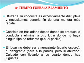 2º TIEMPO FUERA: AISLAMIENTO
 Utilizar si la conducta es excesivamente disruptiva
y necesitamos ponerla fin de una manera más
rápida.
 Consiste en trasladarlo desde donde se produce la
conducta a eliminar a otro lugar donde no haya
ningún tipo de refuerzo (p.e. el pasillo).
 El lugar no debe ser amenazante (cuarto oscuro),
ni denigrante (cara a la pared), pero si aburrido.
Cuidado con llevarlo a su cuarto donde hay
juguetes
 