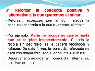 3° Reforzar la conducta positiva y
alternativa a la que queremos eliminar.
Reforzar, reconocer, premiar con halagos la
conducta contraria a la que queremos eliminar.
Por ejemplo, María no recoge su cuarto hasta
que se le pide insistentemente. Cuando lo
recoja sin pedírselo, se le deberá reconocer y
reforzar. De esta forma, la conducta reforzada se
dará con mayor frecuencia. conducta a eliminar:
Desordenar o no ordenar conducta alternativa,
positiva: ordenar.
 