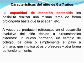 Características del niño de 6 a 7 años
La capacidad de atención sostenida les
posibilita realizar una misma tarea de forma
prolongada hasta que la acaban, etc.
A veces se producen retrocesos en el desarrollo
evolutivo del niño debido a circunstancias
externas: un nuevo hermano, un cambio de
colegio, de casa o simplemente el paso a
primaria, que implica otros profesores y otra forma
de funcionamiento.
 