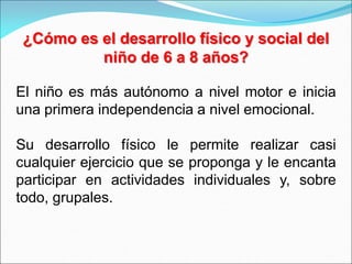 ¿Cómo es el desarrollo físico y social del
niño de 6 a 8 años?
El niño es más autónomo a nivel motor e inicia
una primera independencia a nivel emocional.
Su desarrollo físico le permite realizar casi
cualquier ejercicio que se proponga y le encanta
participar en actividades individuales y, sobre
todo, grupales.
 