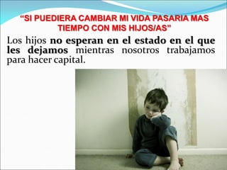 Los hijos no esperan en el estado en el que
les dejamos mientras nosotros trabajamos
para hacer capital.
“SI PUEDIERA CAMBIAR MI VIDA PASARIA MAS
TIEMPO CON MIS HIJOS/AS”
 