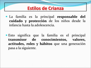 Estilos de Crianza
 La familia es la principal responsable del
cuidado y protección de los niños desde la
infancia hasta la adolescencia.
 Esto significa que la familia es el principal
transmisor de conocimientos, valores,
actitudes, roles y hábitos que una generación
pasa a la siguiente.
 