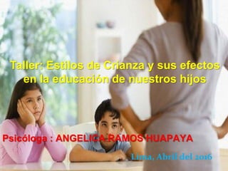 Psicóloga : ANGELICA RAMOS HUAPAYA
Taller: Estilos de Crianza y sus efectos
en la educación de nuestros hijos
Lima, Abril del 2016
 