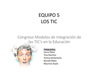 EQUIPO 5
            LOS TIC

Congreso Modelos de Integración de
     las TIC’s en la Educación
             Integrantes:
             Laura Pérez
             Yina Ramírez
             Teresa Santamaría
             Ronald Albán
             Mauricio Ayala
 