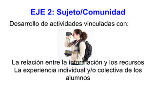 EJE 2: Sujeto/Comunidad
Desarrollo de actividades vinculadas con:
La relación entre la información y los recursos
La experiencia individual y/o colectiva de los
alumnos
 