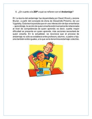 6. ¿En cuanto a la ZDP a qué se refieren con el Andamiaje?
R/: La teoría del andamiaje fue desarrollada por David Wood y Jerome
Bruner, a partir del concepto de Zona de Desarrollo Próximo, de Lev
Vygotsky. Esta teoríapostula que en una interacción de tipo enseñanza
– aprendizaje,la acciónde quien enseñaestá inversamente relacionada
al nivel de competencias de quien aprende; es decir, cuanta mayor
dificultad se presente en quien aprende, más acciones necesitará de
quien enseña. En la actualidad, se reconoce que el proceso de
andamiaje no sólo se establece entre profesory alumno, o padre e hijo;
sino también entre iguales,a lo que se le denominaandamiaje colectivo.
 