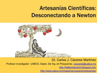 Artesanías Científicas:
                       Desconectando a Newton




                                          Dr. Carlos J. Cáceres Martínez
Profesor investigador UABCS, Depto. De Ing. en Pesquerías. ccaceres@uabcs.mx
                                              http://ttallerartecienti.blogspot.com
                             http://www.uabcs.mx/maestros/ccaceres/artesanias/
 