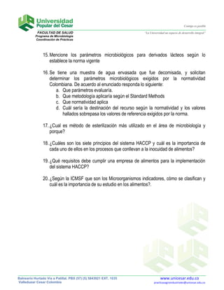 Contigo es posible

            FACULTAD DE SALUD                                      “La Universidad un espacio de desarrollo integral”
           Programa de Microbiología
           Coordinación de Prácticas




                15. Mencione los parámetros microbiológicos para derivados lácteos según lo
                    establece la norma vigente

                16. Se tiene una muestra de agua envasada que fue decomisada, y solicitan
                    determinar los parámetros microbiológicos exigidos por la normatividad
                    Colombiana. De acuerdo al enunciado responda lo siguiente:
                       a. Que parámetros evaluaría.
                       b. Que metodología aplicaría según el Standard Methods
                       c. Que normatividad aplica
                       d. Cuál sería la destinación del recurso según la normatividad y los valores
                          hallados sobrepasa los valores de referencia exigidos por la norma.

                17. ¿Cual es método de esterilización más utilizado en el área de microbiología y
                    porque?

                18. ¿Cuáles son los siete principios del sistema HACCP y cuál es la importancia de
                    cada uno de ellos en los procesos que conllevan a la inocuidad de alimentos?

                19. ¿Qué requisitos debe cumplir una empresa de alimentos para la implementación
                    del sistema HACCP?

                20. ¿Según la ICMSF que son los Microorganismos indicadores, cómo se clasifican y
                    cuál es la importancia de su estudio en los alimentos?.




Balneario Hurtado Vía a Patillal. PBX (57) (5) 5843921 EXT. 1035               www.unicesar.edu.co
Valledupar Cesar Colombia                                                 practicasagroindustriales@unicesar.edu.co
 