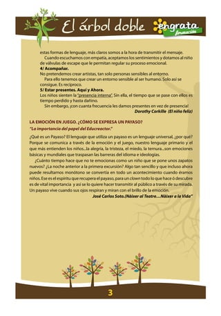 El árbol doble
     estas formas de lenguaje, más claros somos a la hora de transmitir el mensaje.
        Cuando escuchamos con empatía, aceptamos los sentimientos y dotamos al niño
     de válvulas de escape que le permitan regular su proceso emocional.
     4/ acompañar.
     No pretendemos crear artistas, tan solo personas sensibles al entorno.
        Para ello tenemos que crear un entorno sensible al ser humano. Solo así se
     consigue. Es recíproco.
     5/ estar presentes. aquí y ahora.
     Los niños sienten la “presencia interna”. Sin ella, el tiempo que se pase con ellos es
     tiempo perdido y hasta dañino.
        Sin embargo, ¡con cuanta frecuencia les damos presentes en vez de presencia!
                                                             Dorothy Corkille (El niño feliz)

la eMoción en juego. ¿cóMo se expresa un payaso?
“La importancia del papel del Educreactor.”
¿Qué es un Payaso? El lenguaje que utiliza un payaso es un lenguaje universal, ¿por qué?
Porque se comunica a través de la emoción y el juego, nuestro lenguaje primario y el
que más entienden los niños...la alegría, la tristeza, el miedo, la ternura...son emociones
básicas y mundiales que traspasan las barreras del idioma e ideologías.
   ¿Cuánto tiempo hace que no te emocionas como un niño que se pone unos zapatos
nuevos? ¿La noche anterior a la primera excursión? Algo tan sencillo y que incluso ahora
puede resultarnos monótono se convertía en todo un acontecimiento cuando éramos
niños. Ese es el espíritu que recupera el payaso, para un clown todo lo que hace ó descubre
es de vital importancia y así se lo quiere hacer transmitir al público a través de su mirada.
Un payaso vive cuando sus ojos respiran y miran con el brillo de la emoción.
                                     José Carlos Soto.(Nàixer al Teatre…Nàixer a la Vida”




                                            3
 