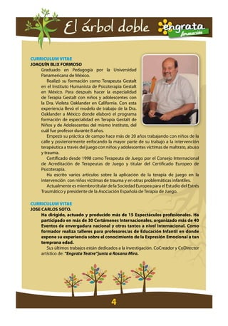 El árbol doble

cURRIcULUM VITaE
joaquín blix forMoso
    Graduado en Pedagogía por la Universidad
    Panamericana de México.
        Realizó su formación como Terapeuta Gestalt
    en el Instituto Humanista de Psicoterapia Gestalt
    en México. Para después hacer la especialidad
    de Terapia Gestalt con niños y adolescentes con
    la Dra. Violeta Oaklander en California. Con esta
    experiencia llevó el modelo de trabajo de la Dra.
    Oaklander a México donde elaboró el programa
    formación de especialidad en Terapia Gestalt de
    Niños y de Adolescentes del mismo Instituto, del
    cuál fue profesor durante 8 años.
        Empezó su práctica de campo hace más de 20 años trabajando con niños de la
    calle y posteriormente enfocando la mayor parte de su trabajo a la intervención
    terapéutica a través del juego con niños y adolescentes víctimas de maltrato, abuso
    y trauma.
        Certificado desde 1998 como Terapeuta de Juego por el Consejo Internacional
    de Acreditación de Terapeutas de Juego y titular del Certificado Europeo de
    Psicoterapia.
        Ha escrito varios artículos sobre la aplicación de la terapia de juego en la
    intervención con niños víctimas de trauma y en otras problemáticas infantiles.
        Actualmente es miembro titular de la Sociedad Europea para el Estudio del Estrés
    Traumático y presidente de la Asociación Española de Terapia de Juego.

cURRIcULUM VITaE
jose carlos soto.
     ha dirigido, actuado y producido más de 15 espectáculos profesionales. ha
     participado en más de 30 certámenes internacionales, organizado más de 40
     eventos de envergadura nacional y otros tantos a nivel internacional. como
     formador realiza talleres para profesores/as de educación infantil en donde
     expone su experiencia sobre el conocimiento de la expresión emocional a tan
     temprana edad.
        Sus últimos trabajos están dedicados a la investigación. CoCreador y CoDirector
     artístico de: “Engrata Teatre”junto a Rosana Mira.




                                          4
 