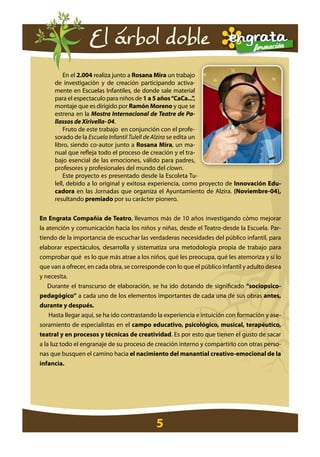 El árbol doble
         En el 2.004 realiza junto a rosana Mira un trabajo
     de investigación y de creación participando activa-
     mente en Escuelas Infantiles, de donde sale material
     para el espectaculo para niños de 1 a 5 años “caca...”    ,
     montaje que es dirigido por ramón Moreno y que se
     estrena en la Mostra Internacional de Teatre de Pa-
     llassos de Xirivella- 04.
         Fruto de este trabajo en conjunción con el profe-
     sorado de la Escuela Infantil Tulell de Alzira se edita un
     libro, siendo co-autor junto a rosana Mira, un ma-
     nual que refleja todo el proceso de creación y el tra-
     bajo esencial de las emociones, válido para padres,
     profesores y profesionales del mundo del clown.
         Este proyecto es presentado desde la Escoleta Tu-
     lell, debido a lo original y exitosa experiencia, como proyecto de innovación edu-
     cadora en las Jornadas que organiza el Ayuntamiento de Alzira. (noviembre-04),
     resultando premiado por su carácter pionero.


en engrata compañía de teatro, llevamos más de 10 años investigando cómo mejorar
la atención y comunicación hacia los niños y niñas, desde el Teatro-desde la Escuela. Par-
tiendo de la importancia de escuchar las verdaderas necesidades del público infantil, para
elaborar espectáculos, desarrolla y sistematiza una metodología propia de trabajo para
comprobar qué es lo que más atrae a los niños, qué les preocupa, qué les atemoriza y sí lo
que van a ofrecer, en cada obra, se corresponde con lo que el público infantil y adulto desea
y necesita.
    Durante el transcurso de elaboración, se ha ido dotando de significado “sociopsico-
pedagógico” a cada uno de los elementos importantes de cada una de sus obras antes,
durante y después.
    Hasta llegar aquí, se ha ido contrastando la experiencia e intuición con formación y ase-
soramiento de especialistas en el campo educativo, psicológico, musical, terapéutico,
teatral y en procesos y técnicas de creatividad. Es por esto que tienen el gusto de sacar
a la luz todo el engranaje de su proceso de creación interno y compartirlo con otras perso-
nas que busquen el camino hacia el nacimiento del manantial creativo-emocional de la
infancia.




                                            5
 