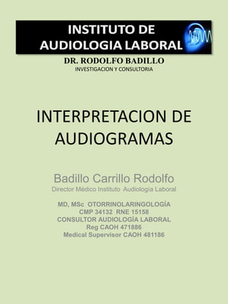 INTERPRETACION DE
AUDIOGRAMAS
Badillo Carrillo Rodolfo
Director Médico Instituto Audiología Laboral
MD, MSc OTORRINOLARINGOLOGÍA
CMP 34132 RNE 15158
CONSULTOR AUDIOLOGÍA LABORAL
Reg CAOH 471886
Medical Supervisor CAOH 481186
DR. RODOLFO BADILLO
INVESTIGACION Y CONSULTORIA
 