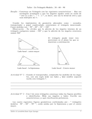 Taller el cartabón/Juan Lepe Luengo 1
Taller : Un Triángulo Modelo : 30 - 60 – 90
Desafío : Construye un Triángulo con las siguientes características : Que sea
rectángulo acutángulo y que los ángulos agudos estén en razón de
“ uno es a dos “, “ 1 : 2 “, es decir, uno sea la mitad de otro y que
sean múltiplos de 5.-
Usando los implementos de geometría adecuados como : escuadra,
transportador y papel cuadriculado, construimos el triángulo mencionado.
Cuyas medidas son : 90° - 60° - 30° = 180°
Observación : No olvides que la adición de los ángulos internos de un
triángulo cualquiera suman : 180° y que la adición de los ángulos exteriores
suman 360°
Lado basal : cateto mayor
El triángulo puede tener tres
posiciones en el plano las que se
muestran a continuación
Lado basal : la hipotenusa Lado basal : Cateto menor
Actividad N° 1 : Usando el transportador, comprueba las medidas de los ángu-
los, con una regla mide sus lados ¿ Qué nombre especial
recibe este triángulo ?.
Actividad N° 2 : Con 2 de estos triángulos construye todas las figuras posibles
e identifícalas. Mide sus ángulos y lados. Escribe sus
características y a qué clasificación pertenecen.
Las cuatro siguientes figuras geométricas conformadas por : “ triángulos
modelos 30° - 60° - 90° “, están unidas por la hipotenusa y por el cateto
mayor.
 