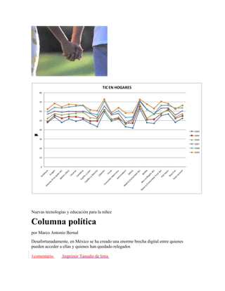 TIC EN HOGARES
    80



    70



    60



    50



    40
                                                                                     2004
o
d
u
e
T




                                                                                     2005
t
j
l
í




    30                                                                               2006
                                                                                     2007
    20                                                                               2008
                                                                                     2009

    10



     0




Nuevas tecnologías y educación para la niñez

Columna política
por Marco Antonio Bernal
Desafortunadamente, en México se ha creado una enorme brecha digital entre quienes
pueden acceder a ellas y quienes han quedado relegados

1comentario      Imprimir Tamaño de letra
 