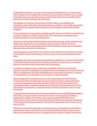 El desarrollo tecnológico y las nuevas Tecnologías de la Información y la Comunicación
(TIC) cada día toman un papel más importante en las actividades cotidianas de la sociedad
y han abierto una nueva puerta de acceso a información, además de ser un medio para la
promoción de nuevas estrategias de aprendizaje.
Sin embargo, no todos han sido partícipes de estos avances y sus bondades, tan
significativos para el desarrollo. Desafortunadamente, en México se ha creado una enorme
brecha digital entre quienes pueden acceder a estas tecnologías y quienes han quedado
relegados.
Si nos comparamos con otros países, también se puede observar que México se mantiene en
un amplio rezago en el manejo y acceso de las TIC. Esto hace de su inclusión en los
programas educativos una necesidad imperante.
Siendo la escuela un lugar fundamental para el desarrollo personal, se hace prioritario que
desde ésta se impulse el uso correcto de los nuevos recursos. Cada día las nuevas
generaciones están más empapadas del desarrollo tecnológico y tienen que ser orientadas
para aprovechar al máximo sus beneficios.
Existen programas como Nunet (www.nunet.com.mx), creados con esta intención. Se trata
de un portal en Internet diseñado para funcionar como una red social especialmente para
niños.
El programa tiene como eje central el entretenimiento significativo, un nuevo concepto para
la educación integral, que promueve la lectura, la escritura, la apreciación y la expresión
artística a través del uso de las tecnologías de la información.
Su objetivo es integrar al mayor número de comunidades educativas, asociaciones,
empresas e iniciativas orientadas a la construcción de conocimiento en favor de los niños de
México, ayudándolos a desarrollar habilidades para el aprendizaje permanente, el manejo
de la información y de situaciones, la convivencia y la vida en sociedad.
Podemos dejar atrás la noción de que el uso de las Tecnologías de la Información y
Comunicación durante la niñez tiene únicamente un fin recreativo y utilizar programas
como Nunet para generar un modelo educativo distinto al tradicional, acorde con las
necesidades actuales, en donde se promueva la creatividad, el pensamiento crítico, el uso
adecuado de la información, y una mejor forma de interactuar con otros a través de esta
herramienta.
Existen programas de la Secretaría de Educación Pública como el de Habilidades Digitales
para Todos, en el que se plantea enseñar a los alumnos con la ayuda de la Internet y
programas de cómputo, sin embargo, todavía presenta grandes debilidades en su
implementación sobre todo por cuestiones de falta de infraestructura para que el programa
pueda operar correctamente, sumando a ello la falta de capacitación de los maestros en el
uso de las TIC.
Reforzar el conocimiento adquirido en el salón de clases con herramientas, habilidades y
contenidos accesibles a través de un sitio de Internet tendría por objeto asegurar que los
niños estén preparados para que, en los siguientes ciclos escolares, cuenten con las bases
 