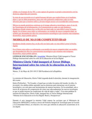 sólidas en el manejo de las TIC y sean capaces de generar su propio conocimiento con las
destrezas adquiridas previamente.
Se trata de una inversión en el capital humano del país que rendirá frutos en el mediano
plazo y que no debe posponerse, pues esto sólo generaría condiciones cada vez más
adversas para que a nuestros niños y jóvenes tengan acceso a la sociedad del conocimiento.
México no puede permitirse continuar en el rezago educativo-tecnológico, pues el uso de
las Tecnologías de la Información y la Comunicación es cada vez más dinámico.
Quedarnos donde estamos hoy en día sólo nos hará cada vez más difícil cerrar la brecha
digital. En el futuro estos niños se enfrentarán a un modelo de mayor competitividad, un
modelo que demandará de ellos los conocimientos tecnológicos que mientras más temprano
desarrollen, mejor podrán aplicar.

MODELO DE MAYOR COMPETITIVIDAD
Quedarnos donde estamos hoy en día sólo nos hará cada vez más difícil cerrar la brecha
digital.
En el futuro estos niños se enfrentarán a un modelo de mayor competitividad, un modelo
que demandará de ellos los conocimientos tecnológicos que mientras más temprano
desarrollen, mejor podrán aplicar.
USTED SE ENCUENTRA EN: Actualidad Ministra Gloria Vidal inauguró el Tercer
Diálogo Internacional sobre los retos de la educación en la Era Digital

Ministra Gloria Vidal inauguró el Tercer Diálogo
Internacional sobre los retos de la educación en la Era
Digital
Martes, 31 de Mayo de 2011 09:33 XB Presidencia de la República


La ministra de Educación, Gloria Vidal (segunda desde la derecha), durante la inauguración
del evento
Quito (Pichincha).- “En Ecuador, al igual que en todos los países del mundo, la niñez, la
juventud y los adultos deben aprender nuevas destrezas para interactuar con el entorno
tecnológico y no solo para usar herramientas de manera mecánica. En la actualidad, solo a
través de un proceso de comprensión de cómo usar adecuadamente las nuevas tecnologías
es que se podrá mejorar las condiciones de vida de todos y todas”. Con estas palabras la
ministra de Educación, Gloria Vidal, inauguró hoy el Tercer Diálogo Internacional
“Dilemas de la Educación en la Era Digital: Retos y Perspectivas”.

Durante el acto inaugural la ministra Vidal expuso las acciones que el Ministerio de
Educación (MINEDUC) realiza a través del Sistema Integral de Tecnología para la Escuela
y la Comunidad (Sítec), en relación a los retos que enfrenta la educación ecuatoriana en la
era digital.
 