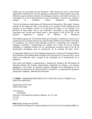 Explicó que en una primera fase de formación, 7.406 docentes de costa y sierra fueron
capacitados en Introducción a las TIC aplicadas a la Educación. Enfatizó además que en los
diferentes espacios escolares, dotados de tecnologías de punta, se han abierto las aulas a la
comunidad, con el fin de democratizar el uso de la tecnología y convertir a las escuelas y
colegios        en        verdaderos         centros       educativos         comunitarios.

“Uno de los proyectos emblemáticos del Ministerio de Educación es ‘Mi compu’. Estamos
dotando de una laptop por niño y por docente en las escuelas fiscales beneficiarias del
proyecto, en los cantones: Cuenca, en la provincia del Azuay; y, La Libertad, en la
provincia de Santa Elena. Esta es una experiencia innovadora, ya que arrojará datos
importantes que servirán para futuros pasos y para mejorar el uso de las TIC en los
procesos      educativos”,      destacó      la       Ministra     de      Educación.

Para finalizar agregó que “el horizonte educativo en Ecuador es ambicioso y cuenta con el
compromiso de los equipos técnicos que están llevando adelante las actividades enunciadas.
Así cumplimos con nuestra misión educativa, inclusiva e intercultural, que responde a
estándares nacionales e internacionales de calidad, con el único fin de que nuestros
ciudadanos y ciudadanas cuenten con los conocimientos necesarios sobre el uso de las
herramientas tecnológicas para la construcción de la sociedad del Buen Vivir”.

Es importante señalar que el Tercer Diálogo Internacional se realiza en El Auditorio Mayor
de la Pontificia Universidad Católica de Quito, del 30 de mayo al 1 de junio de 2011, con el
objetivo de reflexionar sobre el papel de las tecnologías de la comunicación en la
educación.
Este evento está dirigido a organizaciones e instituciones miembros del Movimiento de
Educación Popular del Ecuador; representantes estudiantiles de colegios y de institutos
pedagógicos y de centros de educación superior; delegados de las dependencias de los
Ministerios de Educación, de Inclusión Social y Económica; y, organizaciones populares,
campesinas e indígenas. /Ministerio de Educación


8- LIBRO: PROGRAMACION DIDACTICA Y DE AULA: DE LA TEORIA A LA
PRACTICA DOCENTE.

Ángel Giorgio Cano Vela
Emilio Nieto López

110 Colección
     ESTUDIOS
Ediciones Universidad de Castilla-La Mancha , ed . IV .serie
317.214
371.23

http://books.google.com.ec/books?
id=Nu7fYk4YvrAC&pg=PA111&dq=importancia+de+los+ntics+en+la+educacion&hl=es
 