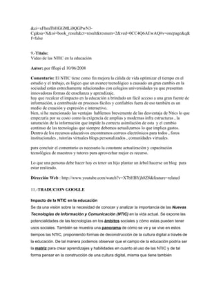 &ei=xFbmTbHGGMLi0QGPwN3-
Cg&sa=X&oi=book_result&ct=result&resnum=2&ved=0CC4Q6AEwAQ#v=onepage&q&
f=false


9.-Titulo:
Video de las NTIC en la educación

Autor: por fflopi el 10/06/2008

Comentario: El NTIC tiene como fin mejora la cálida de vida optimizar el tiempo en el
estudio y el trabajo, es lógico que un avance tecnológico a causado un gran cambio en la
sociedad están estrechamente relacionados con colegios universidades ya que presentan
innovadoras formas de enseñanza y aprendizaje.
hay que recalcar el impacto en la educación a brindado un fácil acceso a una gran fuente de
información, a contribuido en procesos fáciles y confiables fuera de eso también es un
medio de creación y expresión e interactivo.
bien, si he mencionado las ventajas hablemos brevemente de las desventaja de Ntics lo que
empezaría por su costo como la exigencia de amplias y modernas infra estructuras , la
saturación de la información que impide la correcta asimilación de esta y el cambio
continuo de las tecnologías que siempre debemos actualizarnos lo que implica gastos.
Dentro de los recursos educativos encontramos correos electrónicos para todos , foros
institucionales , tutorías virtuales blogs personalizados , comunidades virtuales.

para concluir el comentario es necesario la constante actualización y capacitación
tecnológica de maestros y tutores para aprovechar mejor es recurso.

Lo que una persona debe hacer hoy es tener un hijo plantar un árbol hacerse un blog para
estar realizado.

Dirección Web : http://www.youtube.com/watch?v=X7bHBYjh8Z8&feature=related

11.-TRADUCION GOOGLE

Impacto de la NTIC en la educación
Se da una visión sobre la necesidad de conocer y analizar la importancia de las Nuevas
Tecnologías de Información y Comunicación (NTIC) en la vida actual. Se expone las
potencialidades de las tecnologías en los ámbitos sociales y cómo estas pueden tener
usos sociales. También se muestra una panorama de cómo se ve y se vive en estos
tiempos las NTIC, proponiendo formas de deconstrucción de la cultura digital a través de
la educación. De tal manera podemos observar que el campo de la educación podría ser
la matriz para crear aprendizajes y habilidades en cuanto al uso de las NTIC y de tal
forma pensar en la construcción de una cultura digital, misma que tiene también
 