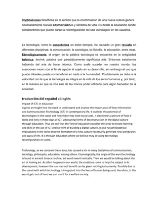 implicaciones filosóficas en el sentido que la conformación de una nueva cultura genera
necesariamente nuevas cosmovisiones y sentidos de vida. Es desde la educación donde
consideramos que puede darse la reconfiguración del uso tecnológico en los usuarios.




La tecnología, como la concebimos en estos tiempos, ha causado un gran revuelo en
diferentes disciplinas: la comunicación, la sociología, la filosofía, la educación, entre otras.
Etimológicamente, el origen de la palabra tecnología se encuentra en la antigüedad
helénica: techné, palabra que paradójicamente significaba arte. Entonces estaríamos
hablando del arte de hacer técnica. Como suele suceder en nuestro mundo, las
creaciones nacen con el fin de ayudar al sujeto en su desarrollo, sin embargo el uso que
puede dárseles puede no beneficiar en nada a la humanidad. Posiblemente se deba a la
velocidad con la que la tecnología se integra en la vida de los seres humanos y, por tanto,
en la manera en que se nos sale de las manos poder utilizarla para algún bienestar de la
sociedad.


traducción del español al inglés
Impact of ICTs in education
It gives an insight into the need to understand and analyze the importance of New Information
and Communication Technology (ICT) in contemporary life. It outlines the potential of
technologies in the social and how these may have social uses. It also shows a picture of how it
looks and lives in these days of ICT, advocating forms of deconstruction of the digital culture
through education. Thus we see that the field of education could be the array to create learning
and skills in the use of ICT and so think of building a digital culture, it also has philosophical
implications in the sense that the formation of a new culture necessarily generate new worldviews
and ways of life. It is through education where we believe may be using technology
reconfiguration on users.


Technology, as we conceive these days, has caused a stir in many disciplines of communication,
sociology, philosophy, education, among others. Etymologically, the origin of the word technology
is found in ancient Greece: techne, art word meant ironically. Then we would be talking about the
art of making art. As often happens in our world, the creations come to help the subject in its
development, however the use may not benefit can be given nothing to humanity. Possibly due to
the speed with which technology is integrated into the lives of human beings and, therefore, in the
way it gets out of hand we can use it for a welfare society.
 