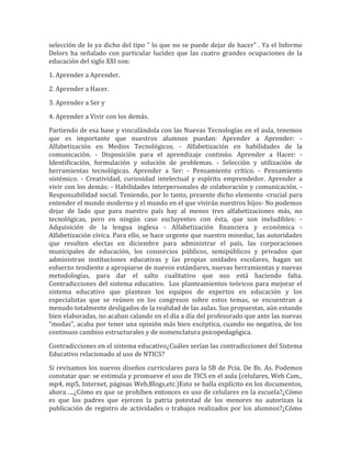 selección de lo ya dicho del tipo " lo que no se puede dejar de hacer" . Ya el Informe
Delors ha señalado con particular lucidez que las cuatro grandes ocupaciones de la
educación del siglo XXI son:

1. Aprender a Aprender.

2. Aprender a Hacer.

3. Aprender a Ser y

4. Aprender a Vivir con los demás.

Partiendo de esa base y vinculándola con las Nuevas Tecnologías en el aula, tenemos
que es importante que nuestros alumnos puedan: Aprender a Aprender: -
Alfabetización en Medios Tecnológicos. - Alfabetización en habilidades de la
comunicación. - Disposición para el aprendizaje continúo. Aprender a Hacer: -
Identificación, formulación y solución de problemas. - Selección y utilización de
herramientas tecnológicas. Aprender a Ser: - Pensamiento crítico. - Pensamiento
sistémico. - Creatividad, curiosidad intelectual y espíritu emprendedor. Aprender a
vivir con los demás: - Habilidades interpersonales de colaboración y comunicación. -
Responsabilidad social. Teniendo, por lo tanto, presente dicho elemento -crucial para
entender el mundo moderno y el mundo en el que vivirán nuestros hijos- No podemos
dejar de lado que para nuestro país hay al menos tres alfabetizaciones más, no
tecnológicas, pero en ningún caso excluyentes con ésta, que son ineludibles: -
Adquisición de la lengua inglesa - Alfabetización financiera y económica -
Alfabetización cívica. Para ello, se hace urgente que nuestro mineduc, las autoridades
que resulten electas en diciembre para administrar el país, las corporaciones
municipales de educación, los consorcios públicos, semipúblicos y privados que
administran instituciones educativas y las propias unidades escolares, hagan un
esfuerzo tendiente a apropiarse de nuevos estándares, nuevas herramientas y nuevas
metodologías, para dar el salto cualitativo que nos está haciendo falta.
Contradicciones del sistema educativo. Los planteamientos teóricos para mejorar el
sistema educativo que plantean los equipos de expertos en educación y los
especialistas que se reúnen en los congresos sobre estos temas, se encuentran a
menudo totalmente desligados de la realidad de las aulas. Sus propuestas, aún estando
bien elaboradas, no acaban calando en el día a día del profesorado que ante las nuevas
“modas”, acaba por tener una opinión más bien escéptica, cuando no negativa, de los
continuos cambios estructurales y de nomenclatura psicopedagógica.

Contradicciones en el sistema educativo¿Cuáles serían las contradicciones del Sistema
Educativo relacionado al uso de NTICS?

Si revisamos los nuevos diseños curriculares para la SB de Pcia. De Bs. As. Podemos
constatar que: se estimula y promueve el uso de TICS en el aula (celulares, Web Cam.,
mp4, mp5, Internet, páginas Web,Blogs,etc.)Esto se halla explícito en los documentos,
ahora…..¿Cómo es que se prohíben entonces es uso de celulares en la escuela?¿Cómo
es que los padres que ejercen la patria potestad de los menores no autorizan la
publicación de registro de actividades o trabajos realizados por los alumnos?¿Cómo
 