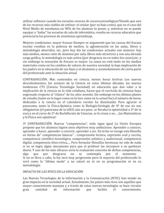 utilizar software cuando las escuelas carecen de recurso,tecnológicos?Siendo que uno
de los recursos más viables de utilizar: el celular (por su bajo costo), que en el caso del
Nivel Medio de enseñanza un 90% de los alumnos lo posee; y, mientras no se pueda
equipar a “todas” las escuelas de sala de informática, resulta un recurso educativo que
potenciaría los procesos de enseñanza aprendizaje.

Mejores condiciones, mayor fracaso Siempre se argumentó que las causas del fracaso
escolar residían en la pobreza de medios, la aglomeración en las aulas, libros y
metodología aburridos, etc. pero hoy día las condiciones actuales son mejores: hay
más medios, menos ratio de alumnos por aula, libros más atractivos y con una elevada
carga gráfica, la metodología es más activa (por desgracia no en todos los casos),etc. y
sin embargo la sensación de fracaso es mayor. La causa no está tanto en los medios
materiales como en los cambios de valores de nuestra sociedad, la baja implicación de
los padres en la educación de sus hijos y el desánimo y acomodamiento de cierta parte
del profesorado ante la situación actual.

CONTRADICCIÓN. Más contenidos en ciencia, menos horas lectivas Los nuevos
descubrimientos, los avances de la Ciencia en estas últimas décadas, las nuevas
tendencias CTS (Ciencia Tecnología Sociedad) en educación que dan valor a la
implicación de la ciencia en la vida cotidiana, hacen que el currículo de ciencias haya
engrosado respecto al “clásico” de los años sesenta. Sin embargo en los últimos planes
de estudio (tanto en la logse como en la loce como en la actual loe) el número de horas
dedicadas a la ciencia en el calendario escolar ha disminuido. Para agravar el
panorama, tanto la Física-Química como la Biología-Geología de 4º de eso no son
obligatorias (el panorama de la LOCE aún era peor, se llevaba la optatividad a 3º de la
eso) y en el curso de 2º de Bachillerato de Ciencias, se lo crean o no… ¡las Matemáticas
y la Física son optativas!

3ª CONTRADICCIÓN. Nuevas “competencias”, todo sigue igual La Unión Europea
propone que los alumnos logren unos objetivos muy ambiciosos: Aprender a conocer,
aprender a hacer, aprender a convivir, aprender a ser. En la loe se recoge esta filosofía
en forma de" competencias básicas" : comprensión lectora, expresión oral y escrita,
competencia científico-tecnológica, comprensión artística y audiovisual, competencia
digital, competencia ético-cívica,.... Pero formular filosofías hermosas no vale de nada
si no se logra algún mecanismo para que el profesor las incorpore a su quehacer
diario. Y uno de los más eficaces sería la evaluación concreta de dichas competencias,
algo que por desgracia no se contempla por el momento.
Si no se lleva a cabo, la ley será muy progresista pero la mayoría del profesorado lo
verá como la “última moda” y no calará en ni en su programación ni en su
metodología.

IMPACTO DE LAS NTICS EN LA EDUCACIÓN

Las Nuevas Tecnologías de la Información y la Comunicación (NTIC) han tenido un
gran impacto en la sociedad actual. Actualmente, los países más ricos son aquellos que
mayor conocimiento manejan y a través de estas nuevas tecnologías se hace circular
gran    cantidad      de     información     que       facilita   el    conocimiento.
 