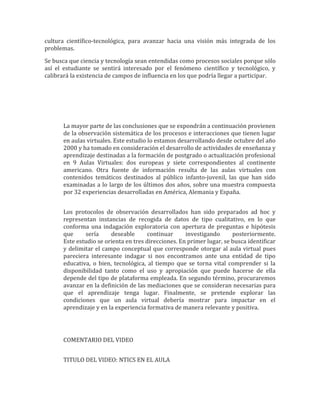cultura científico-tecnológica, para avanzar hacia una visión más integrada de los
problemas.

Se busca que ciencia y tecnología sean entendidas como procesos sociales porque sólo
así el estudiante se sentirá interesado por el fenómeno científico y tecnológico, y
calibrará la existencia de campos de influencia en los que podría llegar a participar.




       La mayor parte de las conclusiones que se expondrán a continuación provienen
       de la observación sistemática de los procesos e interacciones que tienen lugar
       en aulas virtuales. Este estudio lo estamos desarrollando desde octubre del año
       2000 y ha tomado en consideración el desarrollo de actividades de enseñanza y
       aprendizaje destinadas a la formación de postgrado o actualización profesional
       en 9 Aulas Virtuales: dos europeas y siete correspondientes al continente
       americano. Otra fuente de información resulta de las aulas virtuales con
       contenidos temáticos destinados al público infanto-juvenil, las que han sido
       examinadas a lo largo de los últimos dos años, sobre una muestra compuesta
       por 32 experiencias desarrolladas en América, Alemania y España.


       Los protocolos de observación desarrollados han sido preparados ad hoc y
       representan instancias de recogida de datos de tipo cualitativo, en lo que
       conforma una indagación exploratoria con apertura de preguntas e hipótesis
       que     sería     deseable       continuar     investigando      posteriormente.
       Este estudio se orienta en tres direcciones. En primer lugar, se busca identificar
       y delimitar el campo conceptual que corresponde otorgar al aula virtual pues
       pareciera interesante indagar si nos encontramos ante una entidad de tipo
       educativa, o bien, tecnológica, al tiempo que se torna vital comprender si la
       disponibilidad tanto como el uso y apropiación que puede hacerse de ella
       depende del tipo de plataforma empleada. En segundo término, procuraremos
       avanzar en la definición de las mediaciones que se consideran necesarias para
       que el aprendizaje tenga lugar. Finalmente, se pretende explorar las
       condiciones que un aula virtual debería mostrar para impactar en el
       aprendizaje y en la experiencia formativa de manera relevante y positiva.




       COMENTARIO DEL VIDEO


       TITULO DEL VIDEO: NTICS EN EL AULA
 