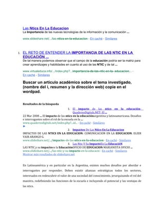 Las Ntics En La Educacion
     La Importancia de las nuevas tecnologías de la información y la comunicación ...

     www.slideshare.net/.../las-ntics-en-la-educacion - En caché - Similares



1.   EL RETO DE ENTENDER LA IMPORTANCIA DE LAS NTIC EN LA
     EDUCACIÓN ...
     De tal manera podemos observar que el campo de la educación podría ser la matriz para
     crear aprendizajes y habilidades en cuanto al uso de las NTIC y de tal ...

     www.virtualeduca.info/.../index.php?...importancia-de-las-ntic-en-la- educacion... -
     En caché - Similares

     Buscar un artículo académico sobre el tema investigado,
     (nombre del i, resumen y la dirección web) copie en el
     wordpad.

     Resultados de la búsqueda
                                           1. El impacto de las ntics en la educación-
                                              QuadernsDigitals.NET: El ...
     22 Mar 2008 ... El impacto de las ntics en la educaciónargentina y latinoamericana. Desafios
     e interrogantes sobre el rol de la escuela en la ...
     www.quadernsdigitals.net/index.php?...id... - En caché - Similares
     ►
                                           2. Impactos De Las Ntics En La Educacion
     IMPACTOS DE LAS NTICS EN LA EDUCACION: COMUNICACION EN LA EDUCACION. ELIER
     YAIR ARANGO G.
     www.slideshare.net/.../impactos-de-las-ntics-en-la-educacion - En caché - Similares
                                           3. Las Ntic Y Su ImpactoEn La EducacióN
     LAS NTIC y su impactoen la EducaciónOFICIO DE EDUCACION MARIANISTA OFICIO ...
     www.slideshare.net/.../las-ntic-y-su-impacto-en-la-educacin - En caché - Similares
     Mostrar más resultados de slideshare.net


     En Latinoamérica y en particular en la Argentina, existen muchos desafíos por abordar e
     interrogantes por responder. Deben existir alianzas estratégicas todos los sectores,
     interesados en redescubrir el valor de una sociedad del conocimiento, jerarquizando el rol del
     maestro, redefiniendo las funciones de la escuela e incluyendo el potencial y las ventajas de
     las ntics.
 