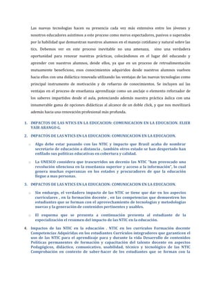 Las nuevas tecnologías hacen su presencia cada vez más extensiva entre los jóvenes y
   nosotros educadores asistimos a este proceso como meros espectadores, pasivos o superados
   por la habilidad que demuestran nuestros alumnos en el manejo cotidiano y natural sobre las
   tics. Debemos ver en este proceso inevitable no una amenaza,            sino una verdadera
   oportunidad para renovar nuestras prácticas, colocándonos en el lugar del educando y
   aprender con nuestros alumnos, desde ellos, ya que en un proceso de retroalimentación
   mutuamente beneficioso, esos conocimientos adquiridos desde nuestros alumnos vuelven
   hacia ellos con una didáctica renovada utilizando las ventajas de las nuevas tecnologías como
   principal instrumento de motivación y de refuerzo de conocimientos. Se incluyen así las
   ventajas en el proceso de enseñanza aprendizaje como un anclaje o elemento reforzador de
   los saberes impartidos desde el aula, potenciando además nuestra práctica áulica con una
   innumerable gama de opciones didácticas al alcance de un doble click, y que nos movilizará
   además hacia una renovación profesional más profunda.

1. IMPACTOS DE LAS NTICS EN LA EDUCACION: COMUNICACION EN LA EDUCACION. ELIER
   YAIR ARANGO G.

2. IMPACTOS DE LAS NTICS EN LA EDUCACION: COMUNICACION EN LA EDUCACION.

  o   Algo debe estar pasando con las NTIC y impacto que Brasil acaba de nombrar
      secretario de educación a distancia , también otros estado se han despertado han
      enfilado sus políticas educativas en cobertura y calidad.

  o   La UNESCO considera que trascurridos un decenio las NTIC “han provocado una
      revolución silenciosa en la enseñanza superior y acceso a la información”, lo cual
      genera muchas esperanzas en los estados y procuradores de que la educación
      llegue a mas personas.

3. IMPACTOS DE LAS NTICS EN LA EDUCACION: COMUNICACION EN LA EDUCACION.

  o   Sin embargo, el verdadero impacto de las NTIC se tiene que dar en los aspectos
      curriculares , en la formación docente , en las competencias que demuestren los
      estudiantes que se forman con el aprovechamiento de tecnologías y metodologías
      nuevas y la generación de contenidos pertinentes y usables.

  o   El esquema que se presenta a continuación presenta al estudiante de la
      especialización el resumen del impacto de las NTIC en la educación.

4. Impactos de las NTIC en la educación . NTIC en los currículos Formación docente
   Competencias Adquiridas en los estudiantes Currículos integradores que garanticen el
   uso de las NTIC para el aprendizaje para y durante la vida Desarrollo de contenidos
   Políticas permanentes de formación y capacitación del talento docente en aspectos
   Pedagógicos, didáctico, comunicativo, usabilidad, técnico y tecnológico de las NTIC
   Comprobación en contexto de saber-hacer de los estudiantes que se forman con la
 
