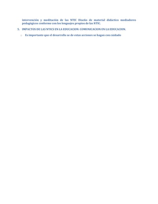 intervención y meditación de las NTIC Diseño de material didáctico mediadores
   pedagógicos conforme con los lenguajes propios de las NTIC.

5. IMPACTOS DE LAS NTICS EN LA EDUCACION: COMUNICACION EN LA EDUCACION.

  o   Es importante que el desarrollo se de estas acciones se hagan con cuidado
 