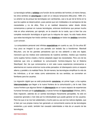 La tecnología señala y enfatiza una función de los sentidos del hombre; al mismo tiempo,
los otros sentidos se amortiguan o caen en un desuso temporario (McLuhan, 1989: 21).
Lo anterior se da porque las tecnologías son cambiantes, casi a la par de la forma en la
que los sujetos se desenvuelven, pues parece que son moldeadas a la semejanza de las
necesidades y no de ellos. Pero si en realidad deseamos saber desde dónde
comenzamos a pensar en nuevas tecnologías, entonces tendríamos que pensar mucho
más en años anteriores; por ejemplo, en la creación de la rueda, que si bien fue una
completa revolución tecnológica al igual que la máquina de vapor, ha sido hasta ahora
que estas tecnologías han traído cambios muy drásticos en todos los ámbitos conocidos
y por conocer.

La computadora personal creó infinitas expectativas en cuanto su uso. En los años 80’
muy poco se imaginó lo que una pantalla con teclado iba a transformar. Marshall
McLuhan, uno de los grandes pensadores que se nos adelantó a esta era digital,
mencionó que los medios eran extensiones de nuestros sentidos, medios que nosotros
como sujetos hemos creado y hemos adaptado según las necesidades. Pero uno de los
sistemas que vino a establecer la comunicación hombre-máquina fue el Sistema
Skecthpad. Así, los que comenzamos a vivir esta nueva experiencia comenzamos a
adentrarnos en nuevos entornos nunca antes pensados: el ciberespacio como un espacio
alterno y paralelo a la realidad física. De tal manera, las tecnologías simplifican la vida de
los individuos, y al ser vistas como extensiones de sus sentidos, se convierten en
familiares para los usuarios.

La migración digital que se está produciendo concierne, en primer lugar, a los sujetos
interconectados que llegan a la nueva frontera de la comunicación y de lo real. Esta
nueva frontera que algunos llaman el ciberespacio es un nuevo espacio de experiencias
humanas formado por la cohabitación y nuevas formas de hiperrealidad (Vilches, 2001).
Esta migración, además de un cambio tecnológico físicamente perceptible, ha sido en
ocasiones ignorada o mal vista por la individualidad que puede generar en los usuarios.
Pero los que sí se nos han adelantado y mucho para su uso son los nativos digitales, que
si bien por sus propias manos han generado un conocimiento acerca de las tecnologías
existentes y por existir, también han causado calamidades a más de un usuario de las
tecnologías.

DEFINICIONES:
 